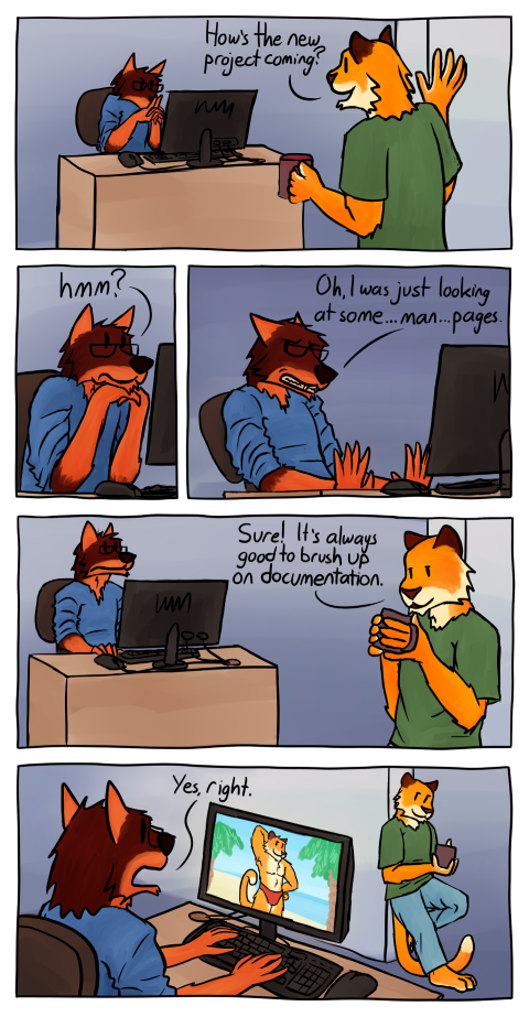 You see a drawn five panel comic.
On the first panel you see an office with a very plain background (blue and white) and a fox with glasses sitting at a desk and looking at his computer monitor. At the implied door stands a kind of tiger asking "How's the new project coming?". Both animals are anthropomorphic (that is, in human form). The fox has a blue t-shirt on, the tiger a green one. The tiger also has a cup in his hand.
In the second panel you see the fox zoomed in as he looks up and says "hmm?".
In the third panel, you see the fox, pushing himself away from the desk in a defensive posture, saying "Oh, I was just looking at some ... man ... pages.".
In the fourth panel, the tiger is seen leaning casually against the door. The mug almost at his mouth as he says "Sure! It's always good to brush up on documentation.".
In the fifth panel you see the fox from behind. You can now see that on his monitor a tiger in swimming briefs is displayed on the beach. The tiger on the monitor is quite muscular. You can see a beach, sea and two cut palm trees in the background.
The tiger in the doorway is smiling (but not grinning). The fox in front of the computer looks a bit relieved and scared at the same time. He says "Yes, right.".
